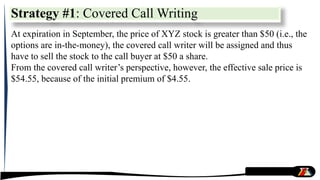 At expiration in September, the price of XYZ stock is greater than $50 (i.e., the
options are in-the-money), the covered call writer will be assigned and thus
have to sell the stock to the call buyer at $50 a share.
From the covered call writer’s perspective, however, the effective sale price is
$54.55, because of the initial premium of $4.55.
Strategy #1: Covered Call Writing
 