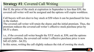 But If, the price of the stock at expiration in September is less than $50, the
covered call writer will not be assigned and the options will expire worthless.
Call buyers will not elect to buy stock at $50 when it can be purchased for less
in the market.
The covered call writer will retain the shares and the initial premium. Thus, the
premium reduces the covered call writer’s effective stock purchase price by
$4.55 a share.
i.e., if the covered call writer bought the XYZ stock at, $50, and the options
expired worthless, the covered call writer’s effective purchase price is now
$45.45 ($50 – $4.55).
In this sense, writing the call slightly reduces the risk of owning the stock.
Strategy #1: Covered Call Writing
 
