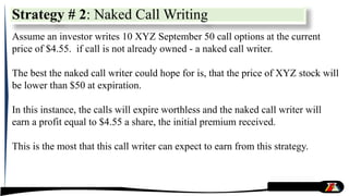 Strategy # 2: Naked Call Writing
Assume an investor writes 10 XYZ September 50 call options at the current
price of $4.55. if call is not already owned - a naked call writer.
The best the naked call writer could hope for is, that the price of XYZ stock will
be lower than $50 at expiration.
In this instance, the calls will expire worthless and the naked call writer will
earn a profit equal to $4.55 a share, the initial premium received.
This is the most that this call writer can expect to earn from this strategy.
 