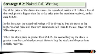 But if the price of the shares increases, the naked call writer will realize a loss if
the stock price is higher than the strike price plus the premium received, in this
case $54.55.
In this instance, the naked call writer will be forced to buy the stock at the
higher market price and then turn around and sell them to the call buyer at the
$50 strike price.
When the stock price is greater than $54.55, the cost of buying the stock is
greater than the combined proceeds from selling the stock and the premium
initially received.
Strategy # 2: Naked Call Writing
 