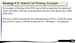 For example, if the price of the XYZ rose to $60 at expiration, the naked call
writer will suffer a $10 loss on the purchase and sale of the shares (buy at $60,
sell at $50).
This loss is offset somewhat by the initial premium of $4.55, so that the actual
loss is $5.45 a share, or $5,450 in total ($5.45 × 100 shares × 10 contracts).
Strategy # 2: Naked Call Writing; Example
 