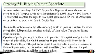 Strategy #1: Buying Puts to Speculate
Assume an investor buys 10 XYZ September 50 put options at the current
price of $1.50. The put buyer pays a premium of $1,500 ($1.50 × 100 shares ×
10 contracts) to obtain the right to sell 1,000 shares of XYZ Inc. at $50 a share
on or before the expiration date in September.
Because the options are out-of-the-money (the strike price is less than the stock
price), the $1.50 premium consists entirely of time value. The option has no
intrinsic value.
Opinion of put buyer might be the exact opposite of the opinion of put seller. If
the stock price falls, the XYZ September 50 put options will likely rise in
value. This will allow the put buyer to sell his options for a profit. Of course, if
the stock price rises, the put options will most likely lose value and the put
buyer may be forced to sell the options at a loss.
 