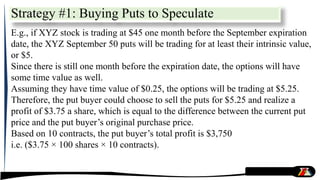 E.g., if XYZ stock is trading at $45 one month before the September expiration
date, the XYZ September 50 puts will be trading for at least their intrinsic value,
or $5.
Since there is still one month before the expiration date, the options will have
some time value as well.
Assuming they have time value of $0.25, the options will be trading at $5.25.
Therefore, the put buyer could choose to sell the puts for $5.25 and realize a
profit of $3.75 a share, which is equal to the difference between the current put
price and the put buyer’s original purchase price.
Based on 10 contracts, the put buyer’s total profit is $3,750
i.e. ($3.75 × 100 shares × 10 contracts).
Strategy #1: Buying Puts to Speculate
 