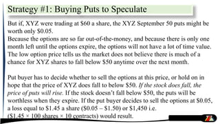 But if, XYZ were trading at $60 a share, the XYZ September 50 puts might be
worth only $0.05.
Because the options are so far out-of-the-money, and because there is only one
month left until the options expire, the options will not have a lot of time value.
The low option price tells us the market does not believe there is much of a
chance for XYZ shares to fall below $50 anytime over the next month.
Put buyer has to decide whether to sell the options at this price, or hold on in
hope that the price of XYZ does fall to below $50. If the stock does fall, the
price of puts will rise. If the stock doesn’t fall below $50, the puts will be
worthless when they expire. If the put buyer decides to sell the options at $0.05,
a loss equal to $1.45 a share ($0.05 – $1.50) or $1,450 i.e.
($1.45 × 100 shares × 10 contracts) would result.
Strategy #1: Buying Puts to Speculate
 