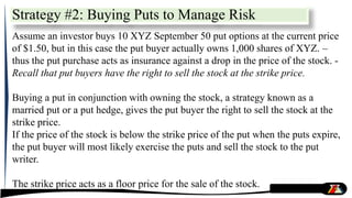 Strategy #2: Buying Puts to Manage Risk
Assume an investor buys 10 XYZ September 50 put options at the current price
of $1.50, but in this case the put buyer actually owns 1,000 shares of XYZ. –
thus the put purchase acts as insurance against a drop in the price of the stock. -
Recall that put buyers have the right to sell the stock at the strike price.
Buying a put in conjunction with owning the stock, a strategy known as a
married put or a put hedge, gives the put buyer the right to sell the stock at the
strike price.
If the price of the stock is below the strike price of the put when the puts expire,
the put buyer will most likely exercise the puts and sell the stock to the put
writer.
The strike price acts as a floor price for the sale of the stock.
 