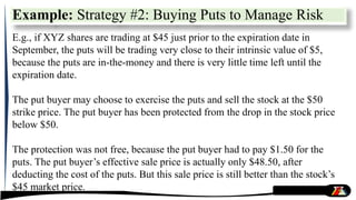 E.g., if XYZ shares are trading at $45 just prior to the expiration date in
September, the puts will be trading very close to their intrinsic value of $5,
because the puts are in-the-money and there is very little time left until the
expiration date.
The put buyer may choose to exercise the puts and sell the stock at the $50
strike price. The put buyer has been protected from the drop in the stock price
below $50.
The protection was not free, because the put buyer had to pay $1.50 for the
puts. The put buyer’s effective sale price is actually only $48.50, after
deducting the cost of the puts. But this sale price is still better than the stock’s
$45 market price.
Example: Strategy #2: Buying Puts to Manage Risk
 