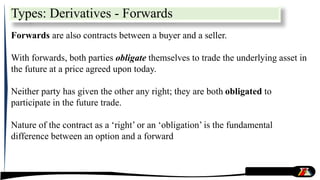 Forwards are also contracts between a buyer and a seller.
With forwards, both parties obligate themselves to trade the underlying asset in
the future at a price agreed upon today.
Neither party has given the other any right; they are both obligated to
participate in the future trade.
Nature of the contract as a ‘right’ or an ‘obligation’ is the fundamental
difference between an option and a forward
Types: Derivatives - Forwards
 