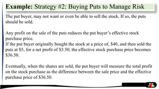 The put buyer, may not want or even be able to sell the stock. If so, the puts
should be sold.
Any profit on the sale of the puts reduces the put buyer’s effective stock
purchase price.
If the put buyer originally bought the stock at a price of, $40, and then sold the
puts at $5, for a net profit of $3.50, the effective stock purchase price becomes
$36.50.
Eventually, when the shares are sold, the put buyer will measure the total profit
on the stock purchase as the difference between the sale price and the effective
purchase price of $36.50.
Example: Strategy #2: Buying Puts to Manage Risk
 