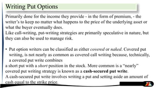 Writing Put Options
Primarily done for the income they provide - in the form of premium, - the
writer’s to keep no matter what happens to the price of the underlying asset or
what the buyer eventually does.
Like call-writing, put-writing strategies are primarily speculative in nature, but
they can also be used to manage risk.
• Put option writers can be classified as either covered or naked. Covered put
writing, is not nearly as common as covered call writing because, technically,
a covered put write combines
a short put with a short position in the stock. More common is a “nearly”
covered put writing strategy is known as a cash-secured put write.
A cash-secured put write involves writing a put and setting aside an amount of
cash equal to the strike price.
 