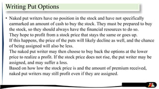 • Naked put writers have no position in the stock and have not specifically
earmarked an amount of cash to buy the stock. They must be prepared to buy
the stock, so they should always have the financial resources to do so.
They hope to profit from a stock price that stays the same or goes up.
If this happens, the price of the puts will likely decline as well, and the chance
of being assigned will also be less.
The naked put writer may then choose to buy back the options at the lower
price to realize a profit. If the stock price does not rise, the put writer may be
assigned, and may suffer a loss.
Based on how low the stock price is and the amount of premium received,
naked put writers may still profit even if they are assigned.
Writing Put Options
 