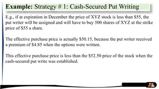 Example: Strategy # 1: Cash-Secured Put Writing
E.g., if at expiration in December the price of XYZ stock is less than $55, the
put writer will be assigned and will have to buy 500 shares of XYZ at the strike
price of $55 a share.
The effective purchase price is actually $50.15, because the put writer received
a premium of $4.85 when the options were written.
This effective purchase price is less than the $52.50 price of the stock when the
cash-secured put write was established.
 