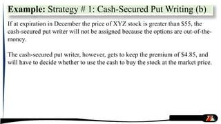 If at expiration in December the price of XYZ stock is greater than $55, the
cash-secured put writer will not be assigned because the options are out-of-the-
money.
The cash-secured put writer, however, gets to keep the premium of $4.85, and
will have to decide whether to use the cash to buy the stock at the market price.
Example: Strategy # 1: Cash-Secured Put Writing (b)
 