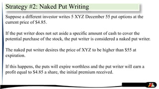 Strategy #2: Naked Put Writing
Suppose a different investor writes 5 XYZ December 55 put options at the
current price of $4.85.
If the put writer does not set aside a specific amount of cash to cover the
potential purchase of the stock, the put writer is considered a naked put writer.
The naked put writer desires the price of XYZ to be higher than $55 at
expiration.
If this happens, the puts will expire worthless and the put writer will earn a
profit equal to $4.85 a share, the initial premium received.
 