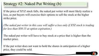 Strategy #2: Naked Put Writing (b)
If the price of XYZ stock falls, the naked put writer will most likely realize a
loss, as put buyers will exercise their options to sell the stock at the higher
strike price.
(The naked put writer in this case will suffer a loss only if XYZ stock is trading
for less than $50.15 at option expiration.)
The naked put writer will have to buy stock at a price that is higher than the
market price.
If the put writer does not want to hold the shares in anticipation of a higher
price, they could be sold.
 