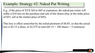 Example: Strategy #2: Naked Put Writing
E.g., if the price of XYZ fell to $45 at expiration, the naked put writer will
suffer a $10 loss on the purchase and sale of the shares (buy at the strike price
of $55, sell at the market price of $45).
This loss is offset somewhat by the initial premium of $4.85, so that the actual
loss is $5.15 a share, or $2,575 in total ($5.15 × 100 shares × 5 contracts).
 