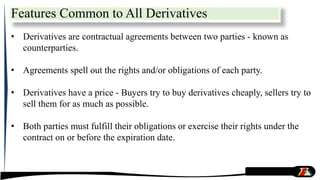 Features Common to All Derivatives
• Derivatives are contractual agreements between two parties - known as
counterparties.
• Agreements spell out the rights and/or obligations of each party.
• Derivatives have a price - Buyers try to buy derivatives cheaply, sellers try to
sell them for as much as possible.
• Both parties must fulfill their obligations or exercise their rights under the
contract on or before the expiration date.
 