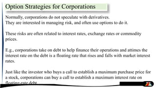 Option Strategies for Corporations
Normally, corporations do not speculate with derivatives.
They are interested in managing risk, and often use options to do it.
These risks are often related to interest rates, exchange rates or commodity
prices.
E.g., corporations take on debt to help finance their operations and attimes the
interest rate on the debt is a floating rate that rises and falls with market interest
rates.
Just like the investor who buys a call to establish a maximum purchase price for
a stock, corporations can buy a call to establish a maximum interest rate on
floating-rate debt.
 