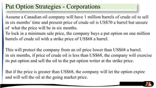 Put Option Strategies - Corporations
Assume a Canadian oil company will have 1 million barrels of crude oil to sell
in six months’ time and present price of crude oil is US$70 a barrel but unsure
of what the price will be in six months.
To lock in a minimum sale price, the company buys a put option on one million
barrels of crude oil with a strike price of US$68 a barrel.
This will protect the company from an oil price lower than US$68 a barrel.
in six months, if price of crude oil is less than US$68, the company will exercise
its put option and sell the oil to the put option writer at the strike price.
But if the price is greater than US$68, the company will let the option expire
and will sell the oil at the going market price.
 