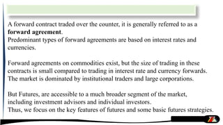 A forward contract traded over the counter, it is generally referred to as a
forward agreement.
Predominant types of forward agreements are based on interest rates and
currencies.
Forward agreements on commodities exist, but the size of trading in these
contracts is small compared to trading in interest rate and currency forwards.
The market is dominated by institutional traders and large corporations.
But Futures, are accessible to a much broader segment of the market,
including investment advisors and individual investors.
Thus, we focus on the key features of futures and some basic futures strategies.
 