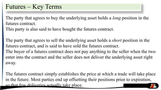 The party that agrees to buy the underlying asset holds a long position in the
futures contract.
This party is also said to have bought the futures contract.
The party that agrees to sell the underlying asset holds a short position in the
futures contract, and is said to have sold the futures contract.
The buyer of a futures contract does not pay anything to the seller when the two
enter into the contract and the seller does not deliver the underlying asset right
away.
The futures contract simply establishes the price at which a trade will take place
in the future. Most parties end up offsetting their positions prior to expiration,
so that few deliveries actually take place.
Futures – Key Terms
 