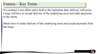 Futures – Key Terms
If a contract is not offset and is held to the expiration date, delivery will occur.
Longs will have to accept delivery of the underlying asset and make payments
to the shorts.
Shorts have to make delivery of the underlying asset and accept payments from
the longs.
 