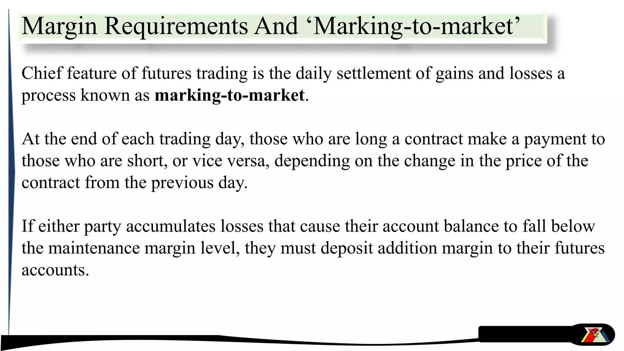 Chief feature of futures trading is the daily settlement of gains and losses a
process known as marking-to-market.
At the end of each trading day, those who are long a contract make a payment to
those who are short, or vice versa, depending on the change in the price of the
contract from the previous day.
If either party accumulates losses that cause their account balance to fall below
the maintenance margin level, they must deposit addition margin to their futures
accounts.
Margin Requirements And ‘Marking-to-market’
 