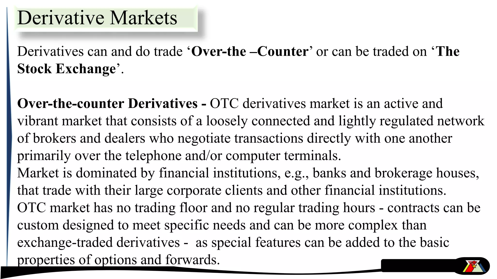 Derivative Markets
Derivatives can and do trade ‘Over-the –Counter’ or can be traded on ‘The
Stock Exchange’.
Over-the-counter Derivatives - OTC derivatives market is an active and
vibrant market that consists of a loosely connected and lightly regulated network
of brokers and dealers who negotiate transactions directly with one another
primarily over the telephone and/or computer terminals.
Market is dominated by financial institutions, e.g., banks and brokerage houses,
that trade with their large corporate clients and other financial institutions.
OTC market has no trading floor and no regular trading hours - contracts can be
custom designed to meet specific needs and can be more complex than
exchange-traded derivatives - as special features can be added to the basic
properties of options and forwards.
 