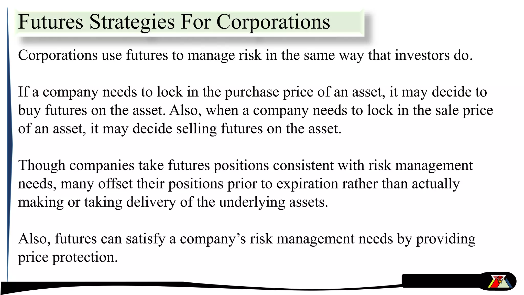 Futures Strategies For Corporations
Corporations use futures to manage risk in the same way that investors do.
If a company needs to lock in the purchase price of an asset, it may decide to
buy futures on the asset. Also, when a company needs to lock in the sale price
of an asset, it may decide selling futures on the asset.
Though companies take futures positions consistent with risk management
needs, many offset their positions prior to expiration rather than actually
making or taking delivery of the underlying assets.
Also, futures can satisfy a company’s risk management needs by providing
price protection.
 