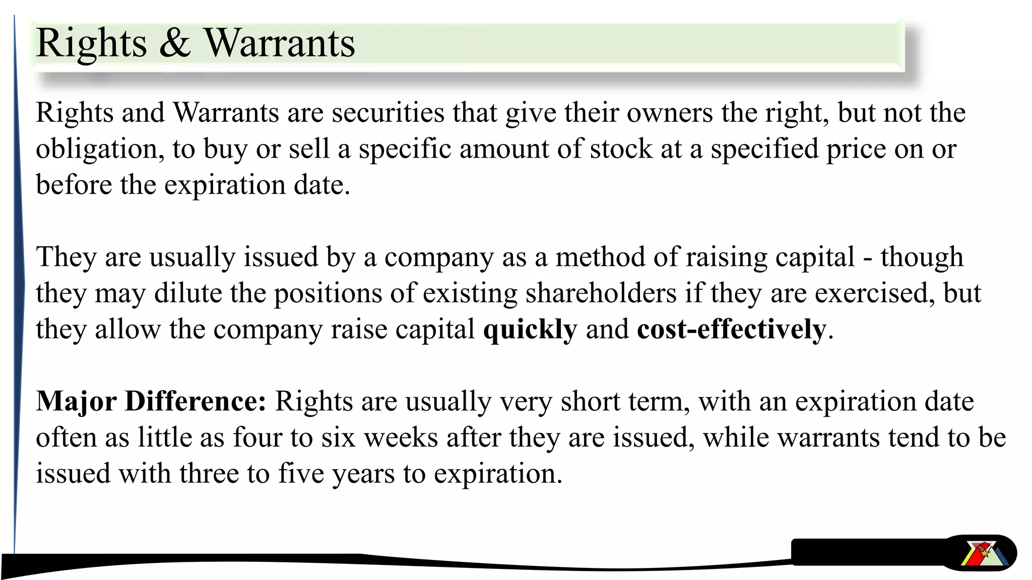 Rights & Warrants
Rights and Warrants are securities that give their owners the right, but not the
obligation, to buy or sell a specific amount of stock at a specified price on or
before the expiration date.
They are usually issued by a company as a method of raising capital - though
they may dilute the positions of existing shareholders if they are exercised, but
they allow the company raise capital quickly and cost-effectively.
Major Difference: Rights are usually very short term, with an expiration date
often as little as four to six weeks after they are issued, while warrants tend to be
issued with three to five years to expiration.
 
