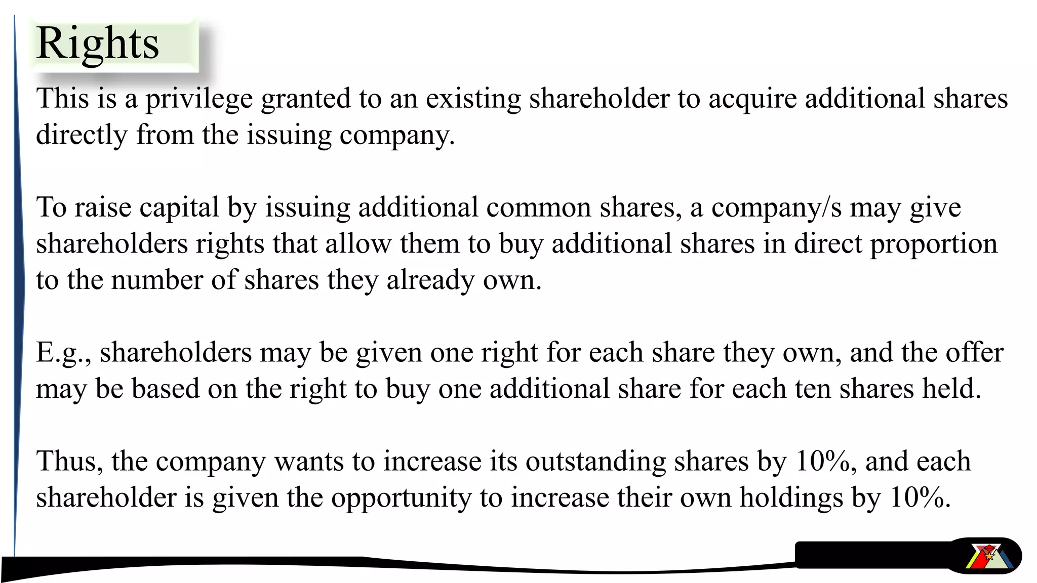 Rights
This is a privilege granted to an existing shareholder to acquire additional shares
directly from the issuing company.
To raise capital by issuing additional common shares, a company/s may give
shareholders rights that allow them to buy additional shares in direct proportion
to the number of shares they already own.
E.g., shareholders may be given one right for each share they own, and the offer
may be based on the right to buy one additional share for each ten shares held.
Thus, the company wants to increase its outstanding shares by 10%, and each
shareholder is given the opportunity to increase their own holdings by 10%.
 