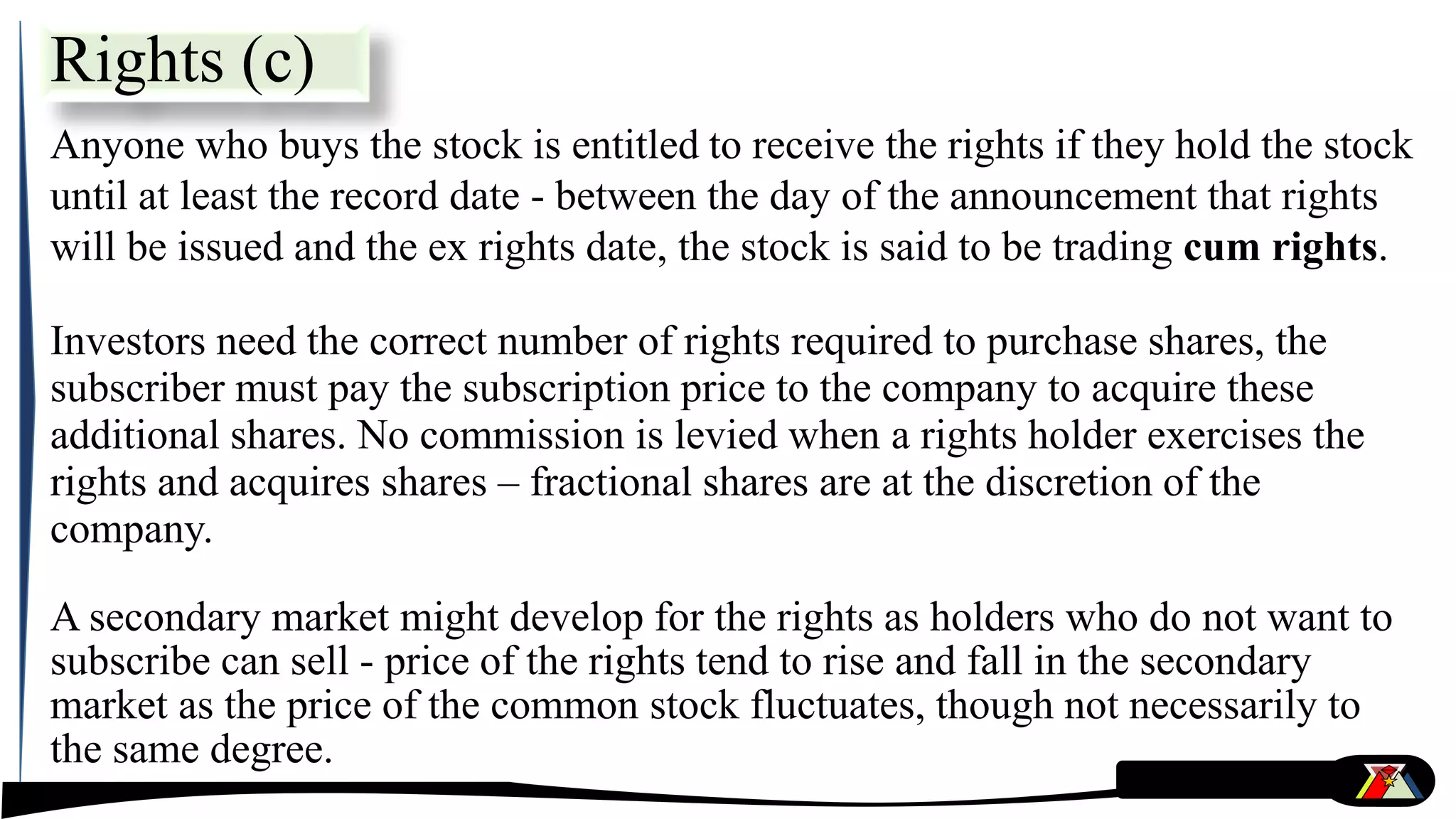 Anyone who buys the stock is entitled to receive the rights if they hold the stock
until at least the record date - between the day of the announcement that rights
will be issued and the ex rights date, the stock is said to be trading cum rights.
Investors need the correct number of rights required to purchase shares, the
subscriber must pay the subscription price to the company to acquire these
additional shares. No commission is levied when a rights holder exercises the
rights and acquires shares – fractional shares are at the discretion of the
company.
A secondary market might develop for the rights as holders who do not want to
subscribe can sell - price of the rights tend to rise and fall in the secondary
market as the price of the common stock fluctuates, though not necessarily to
the same degree.
Rights (c)
 