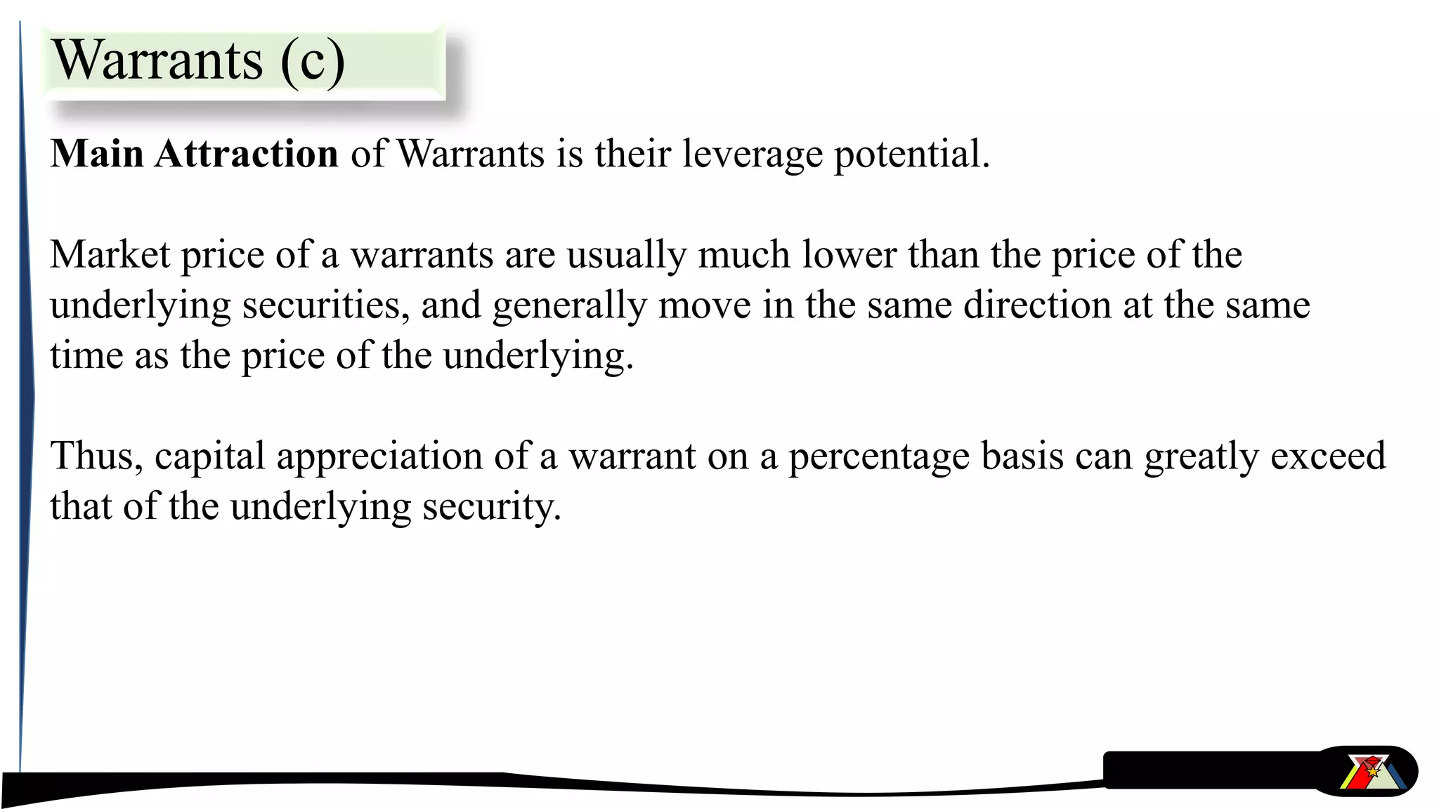 Main Attraction of Warrants is their leverage potential.
Market price of a warrants are usually much lower than the price of the
underlying securities, and generally move in the same direction at the same
time as the price of the underlying.
Thus, capital appreciation of a warrant on a percentage basis can greatly exceed
that of the underlying security.
Warrants (c)
 