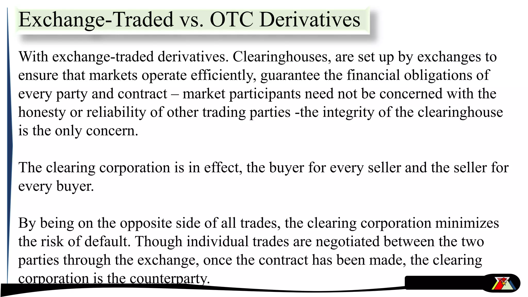 With exchange-traded derivatives. Clearinghouses, are set up by exchanges to
ensure that markets operate efficiently, guarantee the financial obligations of
every party and contract – market participants need not be concerned with the
honesty or reliability of other trading parties -the integrity of the clearinghouse
is the only concern.
The clearing corporation is in effect, the buyer for every seller and the seller for
every buyer.
By being on the opposite side of all trades, the clearing corporation minimizes
the risk of default. Though individual trades are negotiated between the two
parties through the exchange, once the contract has been made, the clearing
corporation is the counterparty.
Exchange-Traded vs. OTC Derivatives
 
