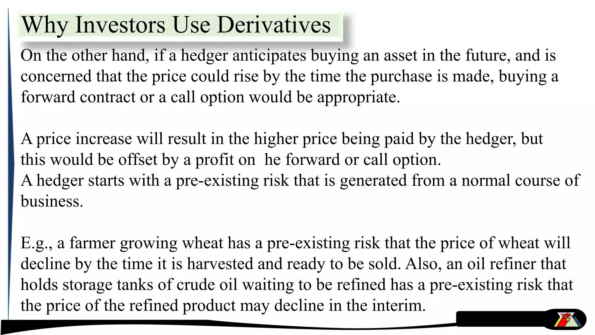 On the other hand, if a hedger anticipates buying an asset in the future, and is
concerned that the price could rise by the time the purchase is made, buying a
forward contract or a call option would be appropriate.
A price increase will result in the higher price being paid by the hedger, but
this would be offset by a profit on he forward or call option.
A hedger starts with a pre-existing risk that is generated from a normal course of
business.
E.g., a farmer growing wheat has a pre-existing risk that the price of wheat will
decline by the time it is harvested and ready to be sold. Also, an oil refiner that
holds storage tanks of crude oil waiting to be refined has a pre-existing risk that
the price of the refined product may decline in the interim.
Why Investors Use Derivatives
 