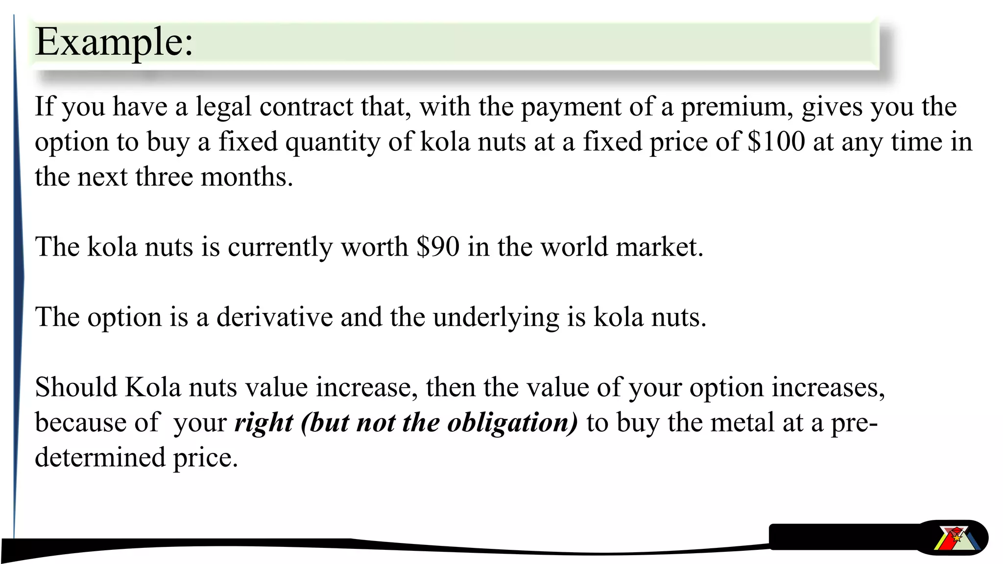 Example:
If you have a legal contract that, with the payment of a premium, gives you the
option to buy a fixed quantity of kola nuts at a fixed price of $100 at any time in
the next three months.
The kola nuts is currently worth $90 in the world market.
The option is a derivative and the underlying is kola nuts.
Should Kola nuts value increase, then the value of your option increases,
because of your right (but not the obligation) to buy the metal at a pre-
determined price.
 