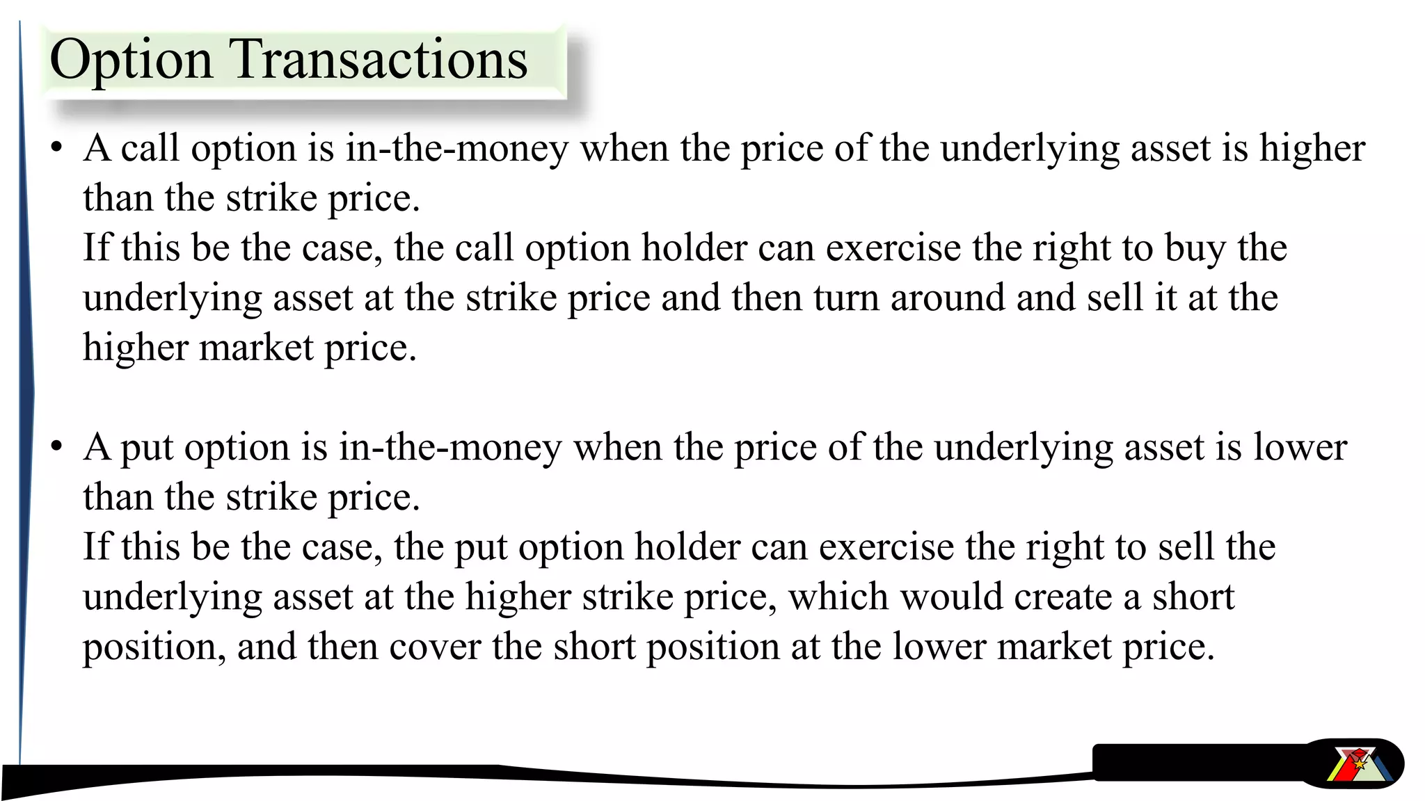• A call option is in-the-money when the price of the underlying asset is higher
than the strike price.
If this be the case, the call option holder can exercise the right to buy the
underlying asset at the strike price and then turn around and sell it at the
higher market price.
• A put option is in-the-money when the price of the underlying asset is lower
than the strike price.
If this be the case, the put option holder can exercise the right to sell the
underlying asset at the higher strike price, which would create a short
position, and then cover the short position at the lower market price.
Option Transactions
 