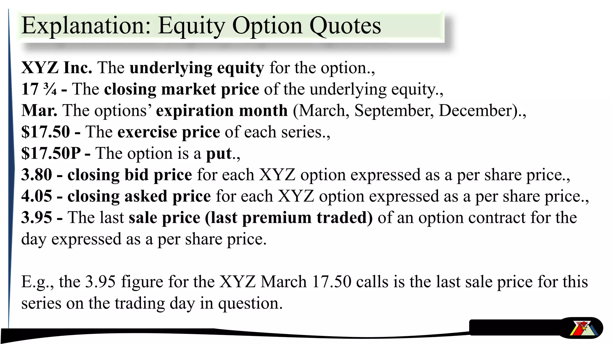 Explanation: Equity Option Quotes
XYZ Inc. The underlying equity for the option.,
17 ¾ - The closing market price of the underlying equity.,
Mar. The options’ expiration month (March, September, December).,
$17.50 - The exercise price of each series.,
$17.50P - The option is a put.,
3.80 - closing bid price for each XYZ option expressed as a per share price.,
4.05 - closing asked price for each XYZ option expressed as a per share price.,
3.95 - The last sale price (last premium traded) of an option contract for the
day expressed as a per share price.
E.g., the 3.95 figure for the XYZ March 17.50 calls is the last sale price for this
series on the trading day in question.
 