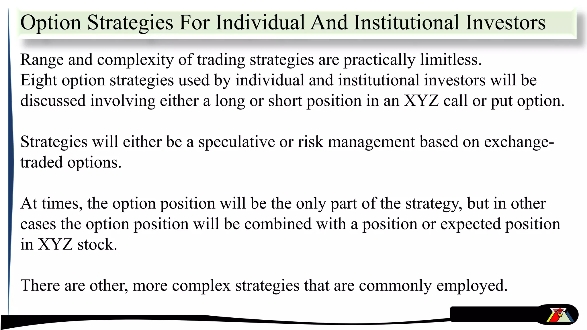 Option Strategies For Individual And Institutional Investors
Range and complexity of trading strategies are practically limitless.
Eight option strategies used by individual and institutional investors will be
discussed involving either a long or short position in an XYZ call or put option.
Strategies will either be a speculative or risk management based on exchange-
traded options.
At times, the option position will be the only part of the strategy, but in other
cases the option position will be combined with a position or expected position
in XYZ stock.
There are other, more complex strategies that are commonly employed.
 