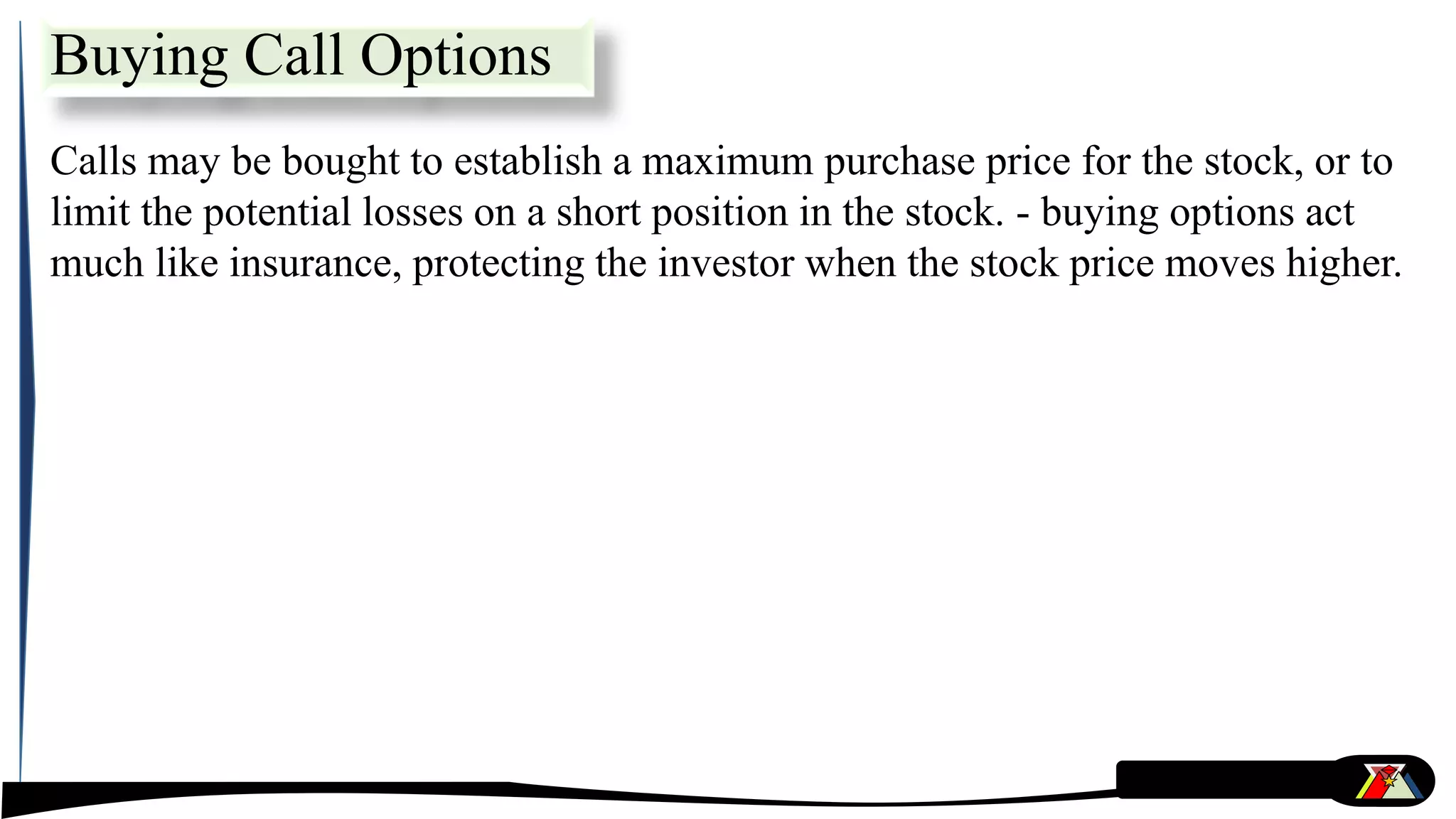 Calls may be bought to establish a maximum purchase price for the stock, or to
limit the potential losses on a short position in the stock. - buying options act
much like insurance, protecting the investor when the stock price moves higher.
Buying Call Options
 