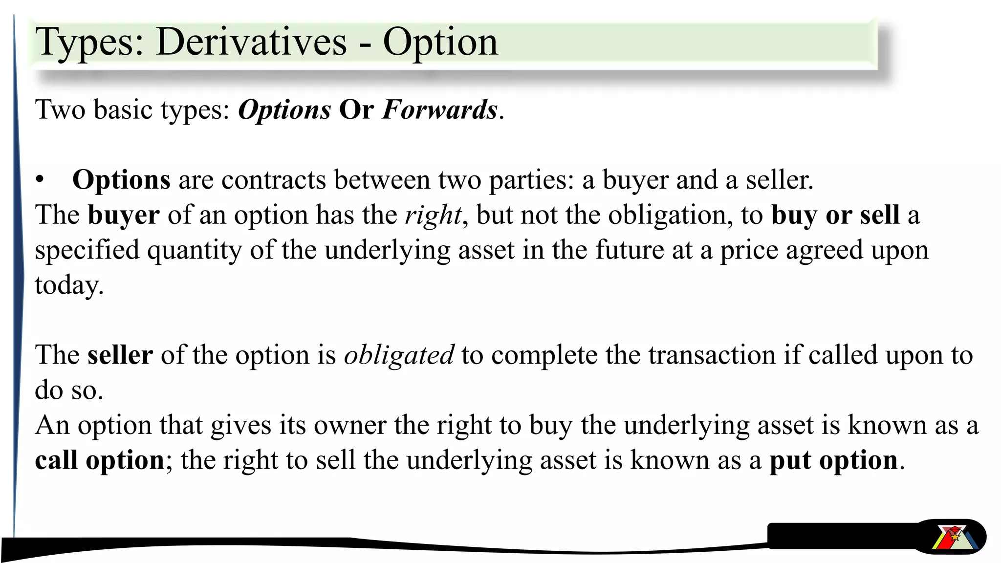 Types: Derivatives - Option
Two basic types: Options Or Forwards.
• Options are contracts between two parties: a buyer and a seller.
The buyer of an option has the right, but not the obligation, to buy or sell a
specified quantity of the underlying asset in the future at a price agreed upon
today.
The seller of the option is obligated to complete the transaction if called upon to
do so.
An option that gives its owner the right to buy the underlying asset is known as a
call option; the right to sell the underlying asset is known as a put option.
 