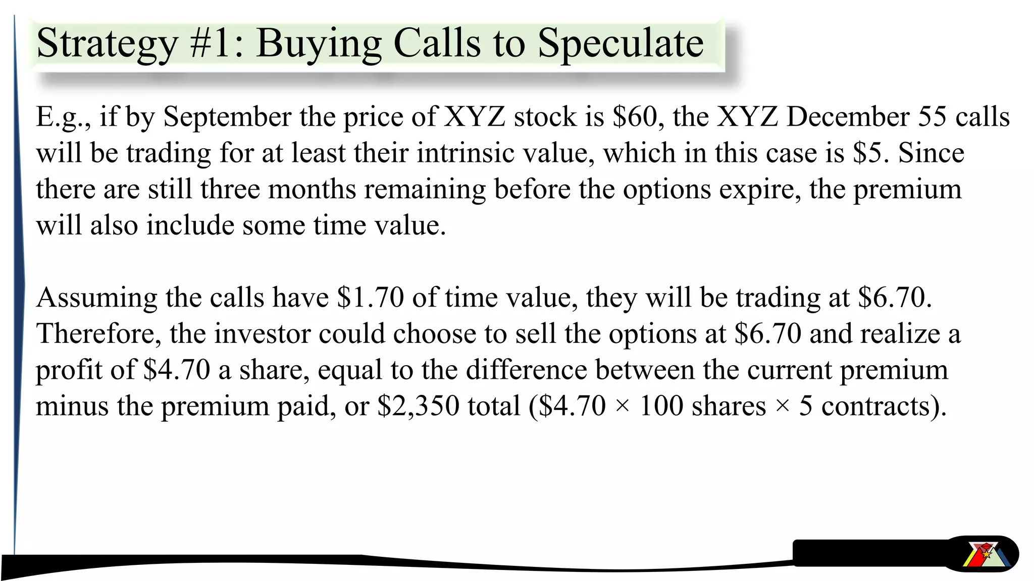E.g., if by September the price of XYZ stock is $60, the XYZ December 55 calls
will be trading for at least their intrinsic value, which in this case is $5. Since
there are still three months remaining before the options expire, the premium
will also include some time value.
Assuming the calls have $1.70 of time value, they will be trading at $6.70.
Therefore, the investor could choose to sell the options at $6.70 and realize a
profit of $4.70 a share, equal to the difference between the current premium
minus the premium paid, or $2,350 total ($4.70 × 100 shares × 5 contracts).
Strategy #1: Buying Calls to Speculate
 