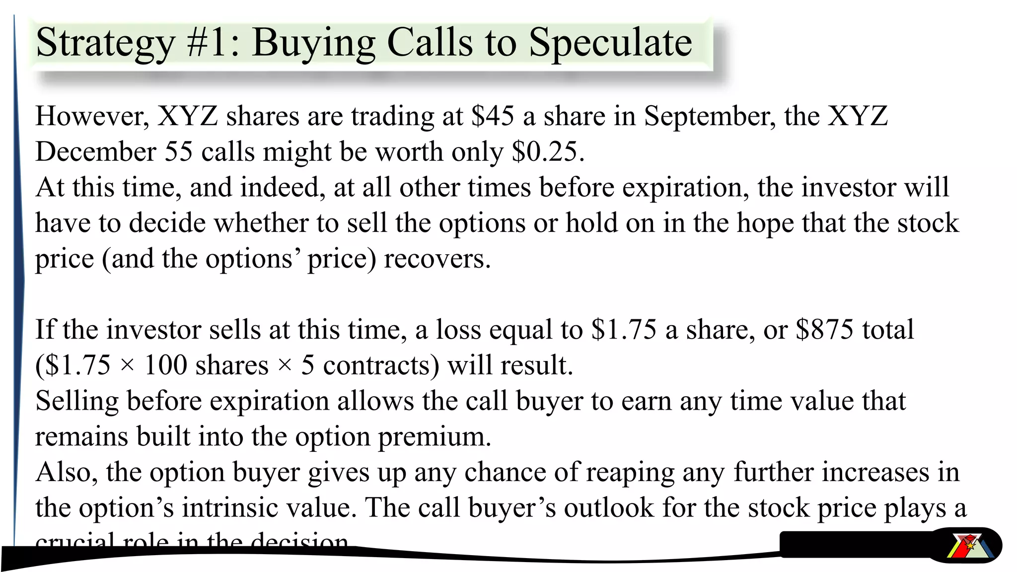 However, XYZ shares are trading at $45 a share in September, the XYZ
December 55 calls might be worth only $0.25.
At this time, and indeed, at all other times before expiration, the investor will
have to decide whether to sell the options or hold on in the hope that the stock
price (and the options’ price) recovers.
If the investor sells at this time, a loss equal to $1.75 a share, or $875 total
($1.75 × 100 shares × 5 contracts) will result.
Selling before expiration allows the call buyer to earn any time value that
remains built into the option premium.
Also, the option buyer gives up any chance of reaping any further increases in
the option’s intrinsic value. The call buyer’s outlook for the stock price plays a
crucial role in the decision.
Strategy #1: Buying Calls to Speculate
 