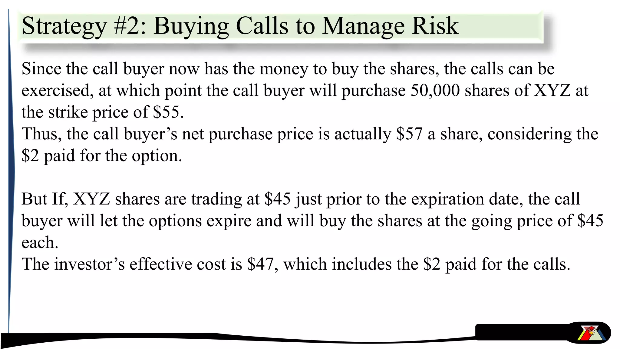 Since the call buyer now has the money to buy the shares, the calls can be
exercised, at which point the call buyer will purchase 50,000 shares of XYZ at
the strike price of $55.
Thus, the call buyer’s net purchase price is actually $57 a share, considering the
$2 paid for the option.
But If, XYZ shares are trading at $45 just prior to the expiration date, the call
buyer will let the options expire and will buy the shares at the going price of $45
each.
The investor’s effective cost is $47, which includes the $2 paid for the calls.
Strategy #2: Buying Calls to Manage Risk
 