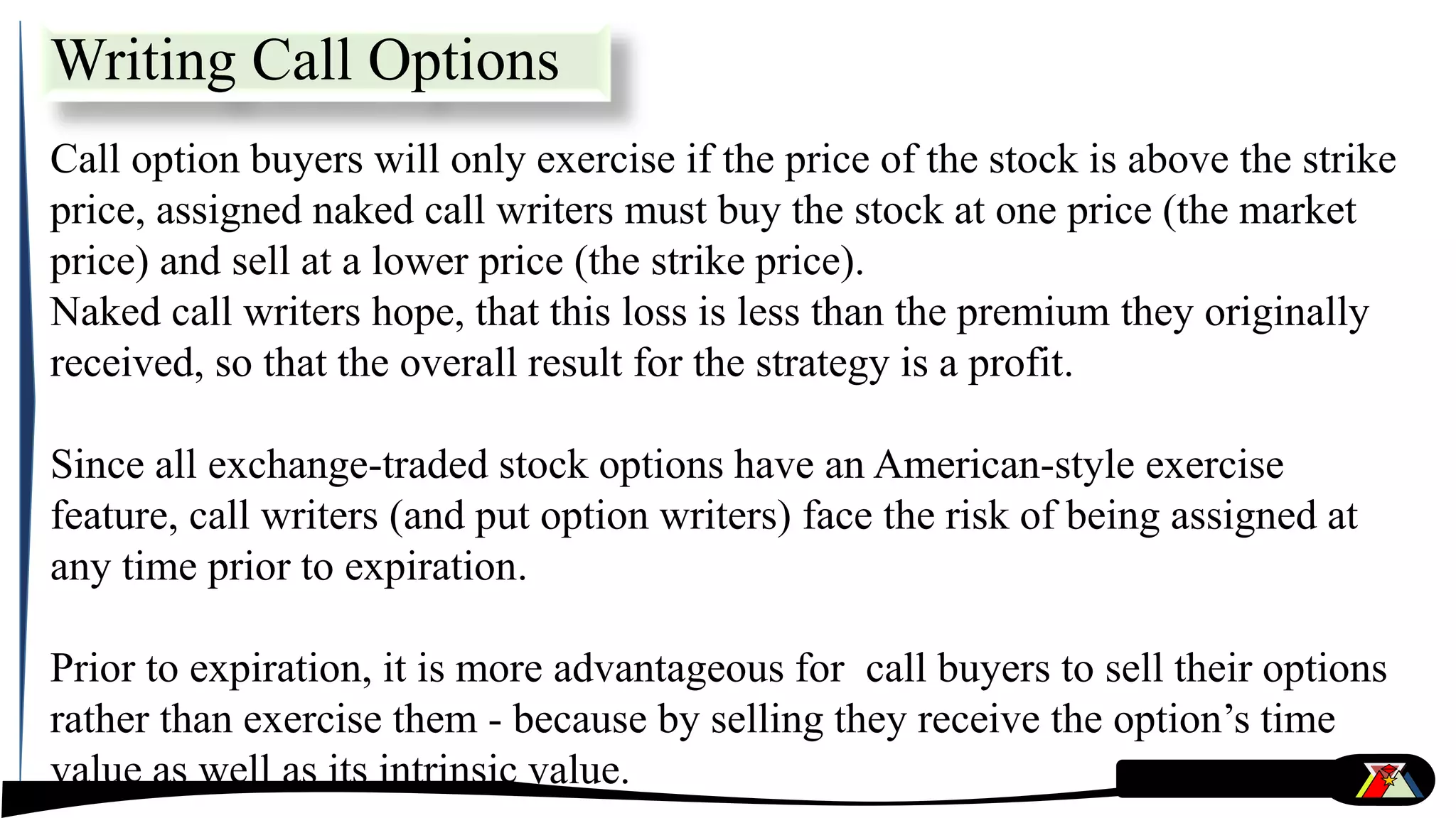 Call option buyers will only exercise if the price of the stock is above the strike
price, assigned naked call writers must buy the stock at one price (the market
price) and sell at a lower price (the strike price).
Naked call writers hope, that this loss is less than the premium they originally
received, so that the overall result for the strategy is a profit.
Since all exchange-traded stock options have an American-style exercise
feature, call writers (and put option writers) face the risk of being assigned at
any time prior to expiration.
Prior to expiration, it is more advantageous for call buyers to sell their options
rather than exercise them - because by selling they receive the option’s time
value as well as its intrinsic value.
Writing Call Options
 