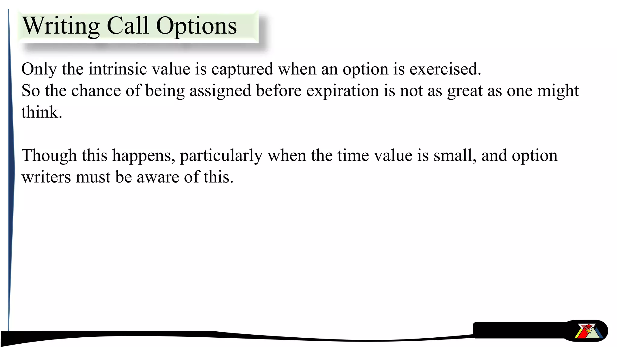 Only the intrinsic value is captured when an option is exercised.
So the chance of being assigned before expiration is not as great as one might
think.
Though this happens, particularly when the time value is small, and option
writers must be aware of this.
Writing Call Options
 