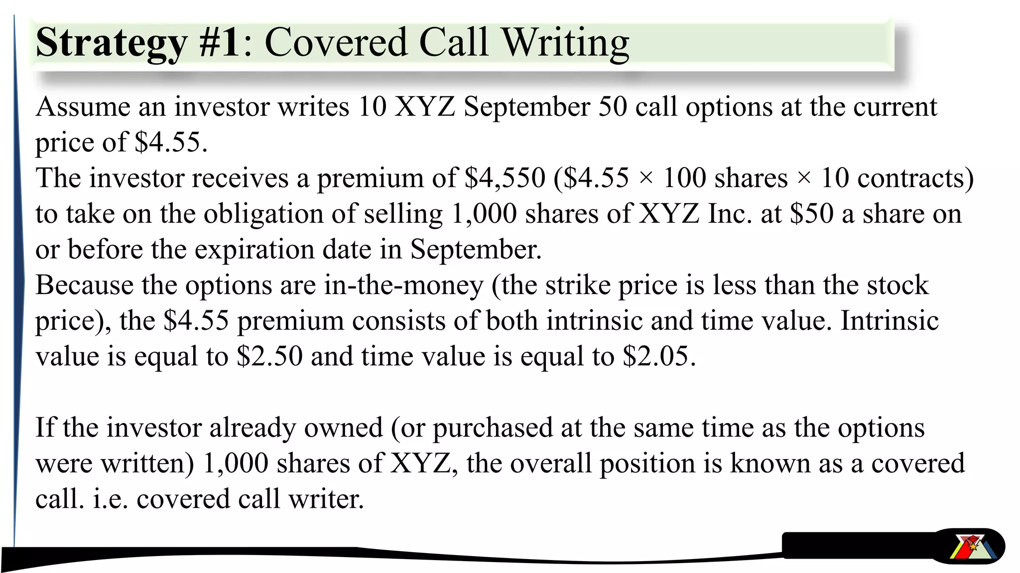 Strategy #1: Covered Call Writing
Assume an investor writes 10 XYZ September 50 call options at the current
price of $4.55.
The investor receives a premium of $4,550 ($4.55 × 100 shares × 10 contracts)
to take on the obligation of selling 1,000 shares of XYZ Inc. at $50 a share on
or before the expiration date in September.
Because the options are in-the-money (the strike price is less than the stock
price), the $4.55 premium consists of both intrinsic and time value. Intrinsic
value is equal to $2.50 and time value is equal to $2.05.
If the investor already owned (or purchased at the same time as the options
were written) 1,000 shares of XYZ, the overall position is known as a covered
call. i.e. covered call writer.
 