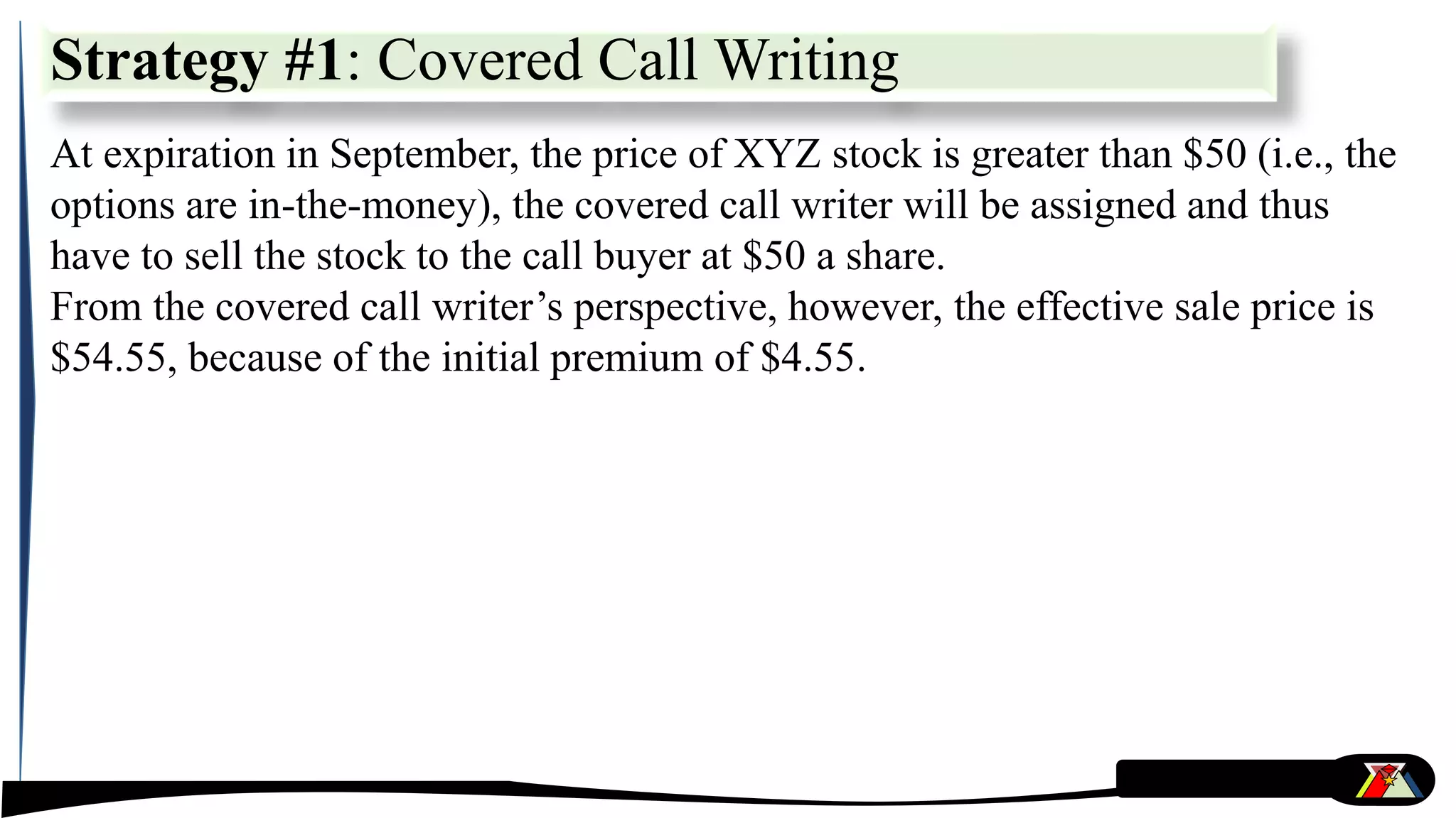At expiration in September, the price of XYZ stock is greater than $50 (i.e., the
options are in-the-money), the covered call writer will be assigned and thus
have to sell the stock to the call buyer at $50 a share.
From the covered call writer’s perspective, however, the effective sale price is
$54.55, because of the initial premium of $4.55.
Strategy #1: Covered Call Writing
 