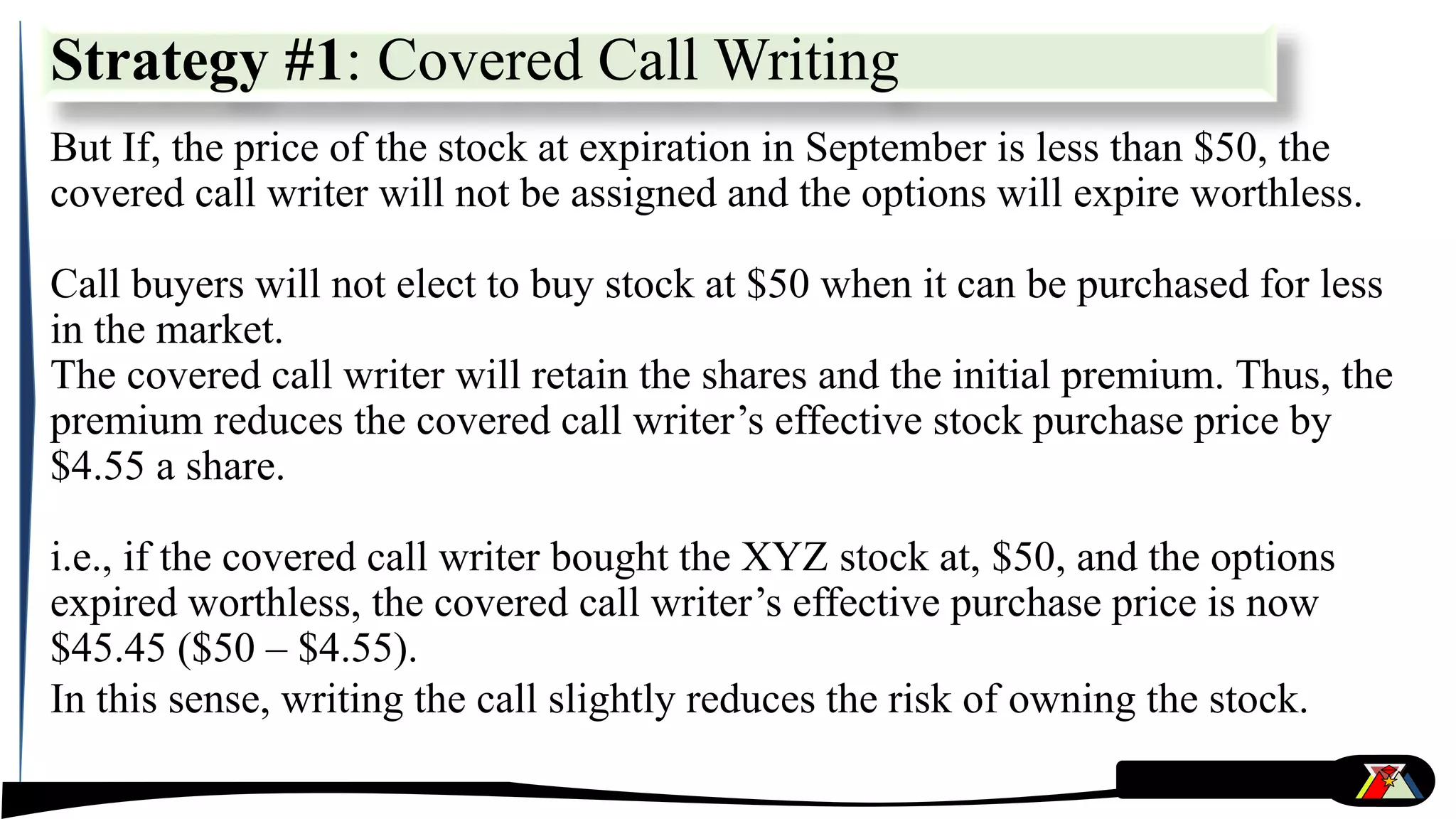 But If, the price of the stock at expiration in September is less than $50, the
covered call writer will not be assigned and the options will expire worthless.
Call buyers will not elect to buy stock at $50 when it can be purchased for less
in the market.
The covered call writer will retain the shares and the initial premium. Thus, the
premium reduces the covered call writer’s effective stock purchase price by
$4.55 a share.
i.e., if the covered call writer bought the XYZ stock at, $50, and the options
expired worthless, the covered call writer’s effective purchase price is now
$45.45 ($50 – $4.55).
In this sense, writing the call slightly reduces the risk of owning the stock.
Strategy #1: Covered Call Writing
 