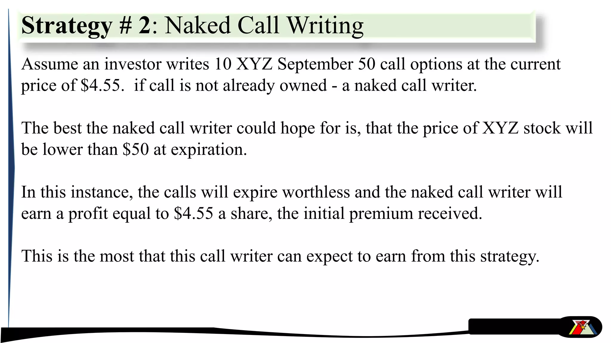 Strategy # 2: Naked Call Writing
Assume an investor writes 10 XYZ September 50 call options at the current
price of $4.55. if call is not already owned - a naked call writer.
The best the naked call writer could hope for is, that the price of XYZ stock will
be lower than $50 at expiration.
In this instance, the calls will expire worthless and the naked call writer will
earn a profit equal to $4.55 a share, the initial premium received.
This is the most that this call writer can expect to earn from this strategy.
 