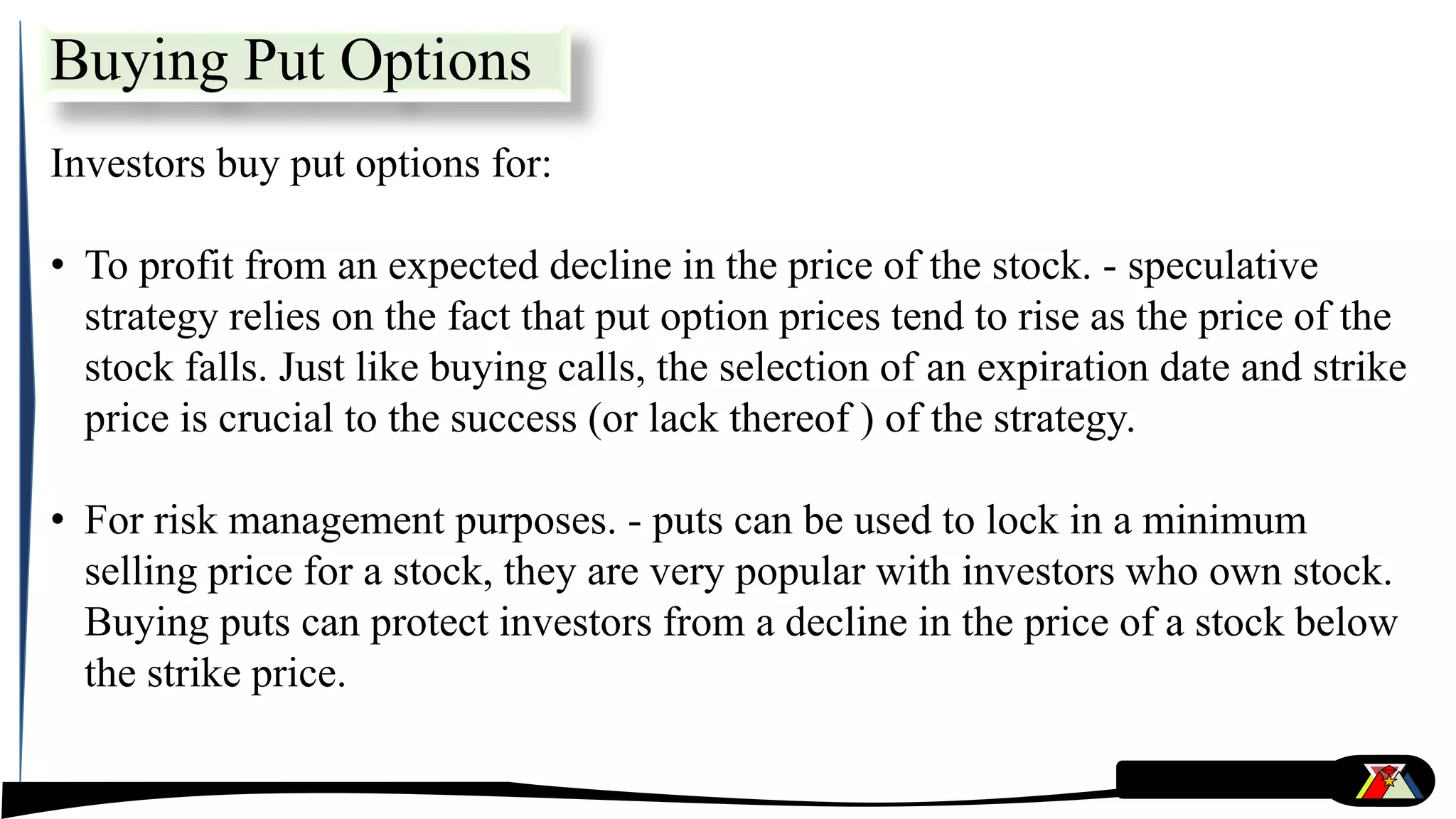 Buying Put Options
Investors buy put options for:
• To profit from an expected decline in the price of the stock. - speculative
strategy relies on the fact that put option prices tend to rise as the price of the
stock falls. Just like buying calls, the selection of an expiration date and strike
price is crucial to the success (or lack thereof ) of the strategy.
• For risk management purposes. - puts can be used to lock in a minimum
selling price for a stock, they are very popular with investors who own stock.
Buying puts can protect investors from a decline in the price of a stock below
the strike price.
 